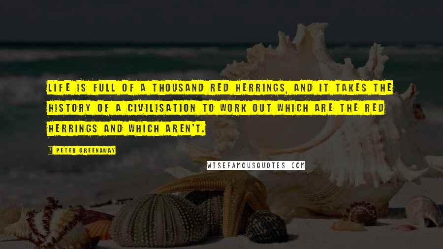 Peter Greenaway Quotes: Life is full of a thousand red herrings, and it takes the history of a civilisation to work out which are the red herrings and which aren't.