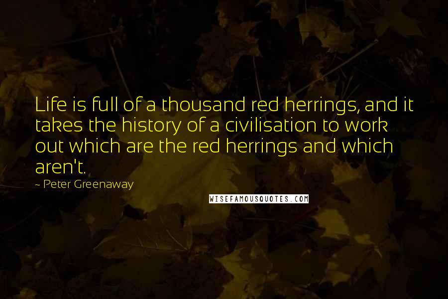 Peter Greenaway Quotes: Life is full of a thousand red herrings, and it takes the history of a civilisation to work out which are the red herrings and which aren't.