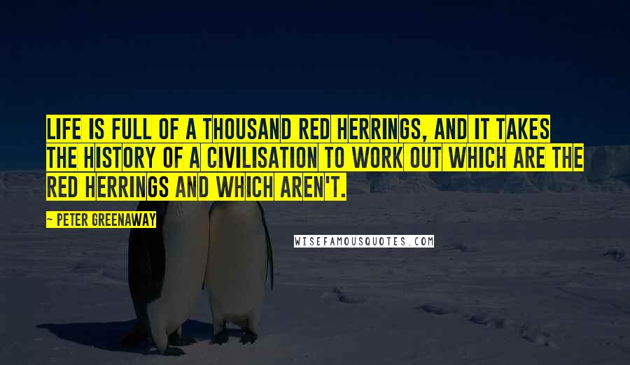 Peter Greenaway Quotes: Life is full of a thousand red herrings, and it takes the history of a civilisation to work out which are the red herrings and which aren't.