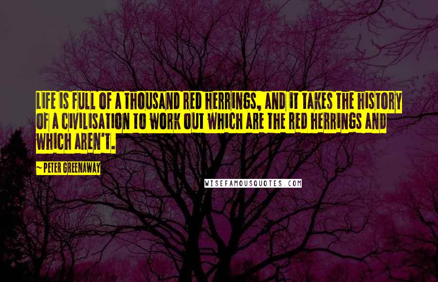 Peter Greenaway Quotes: Life is full of a thousand red herrings, and it takes the history of a civilisation to work out which are the red herrings and which aren't.