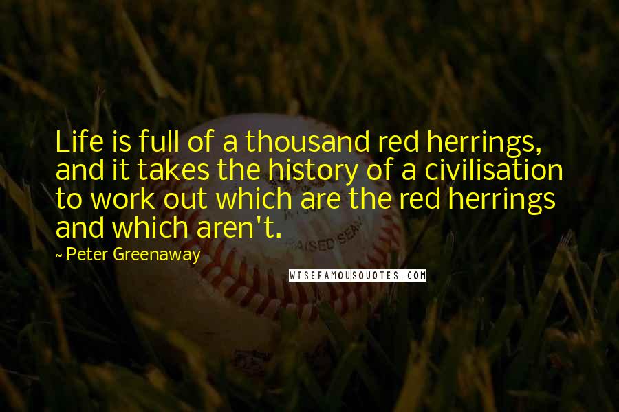 Peter Greenaway Quotes: Life is full of a thousand red herrings, and it takes the history of a civilisation to work out which are the red herrings and which aren't.