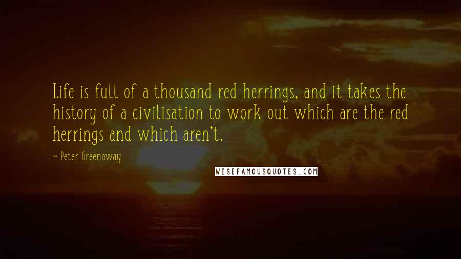 Peter Greenaway Quotes: Life is full of a thousand red herrings, and it takes the history of a civilisation to work out which are the red herrings and which aren't.