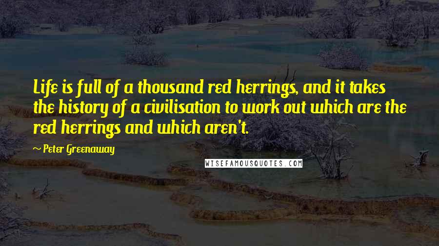 Peter Greenaway Quotes: Life is full of a thousand red herrings, and it takes the history of a civilisation to work out which are the red herrings and which aren't.