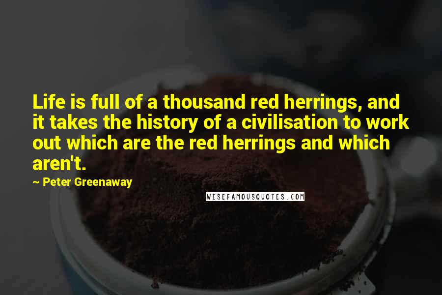 Peter Greenaway Quotes: Life is full of a thousand red herrings, and it takes the history of a civilisation to work out which are the red herrings and which aren't.