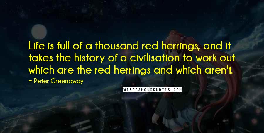 Peter Greenaway Quotes: Life is full of a thousand red herrings, and it takes the history of a civilisation to work out which are the red herrings and which aren't.