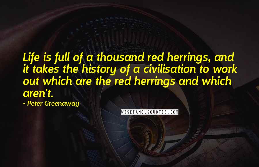 Peter Greenaway Quotes: Life is full of a thousand red herrings, and it takes the history of a civilisation to work out which are the red herrings and which aren't.
