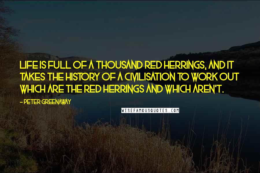 Peter Greenaway Quotes: Life is full of a thousand red herrings, and it takes the history of a civilisation to work out which are the red herrings and which aren't.