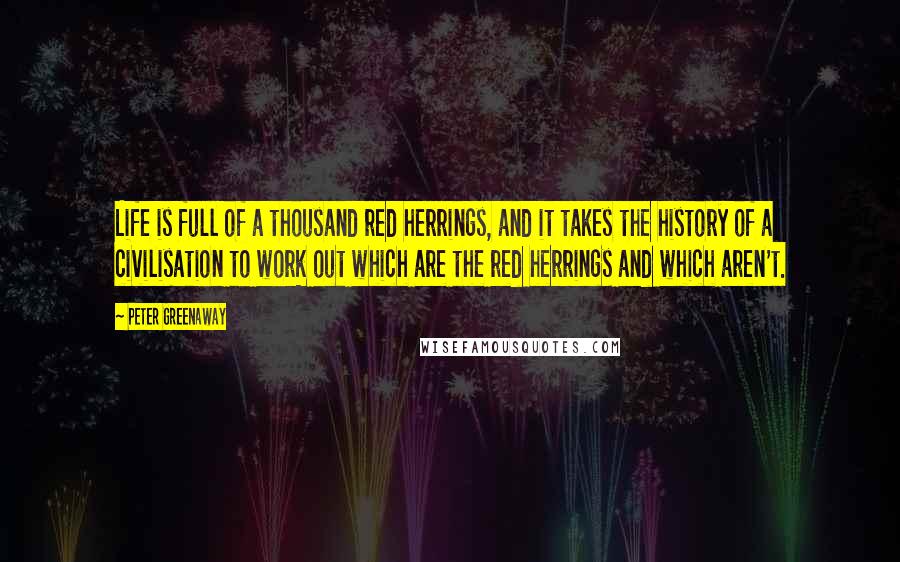 Peter Greenaway Quotes: Life is full of a thousand red herrings, and it takes the history of a civilisation to work out which are the red herrings and which aren't.