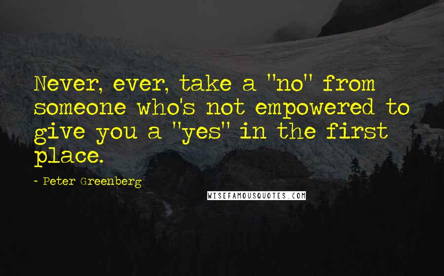 Peter Greenberg Quotes: Never, ever, take a "no" from someone who's not empowered to give you a "yes" in the first place.