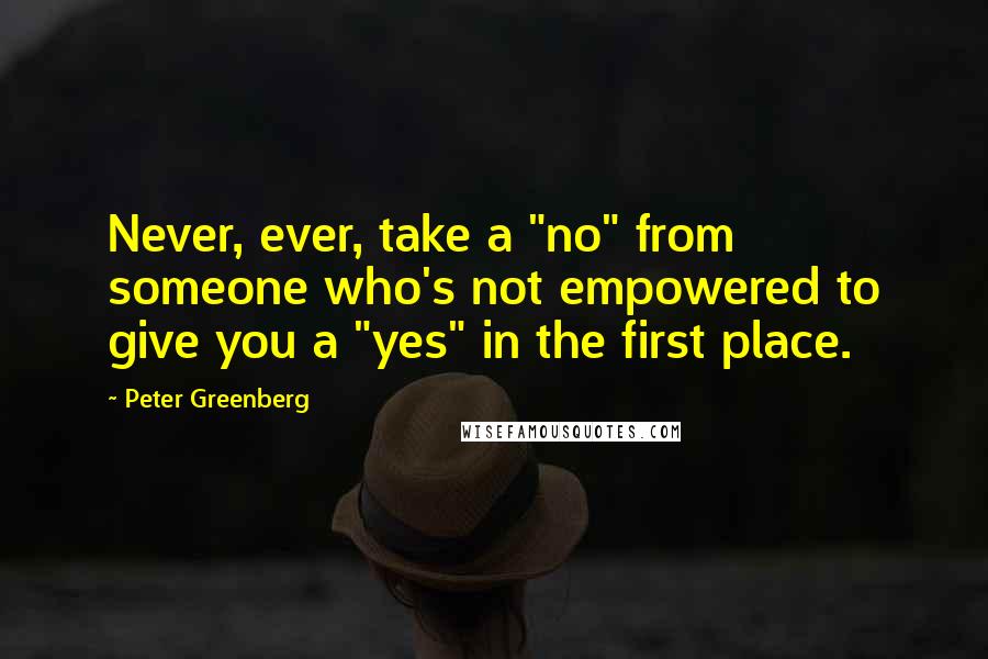 Peter Greenberg Quotes: Never, ever, take a "no" from someone who's not empowered to give you a "yes" in the first place.