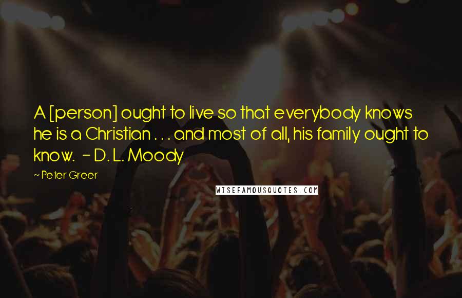 Peter Greer Quotes: A [person] ought to live so that everybody knows he is a Christian . . . and most of all, his family ought to know.  - D. L. Moody