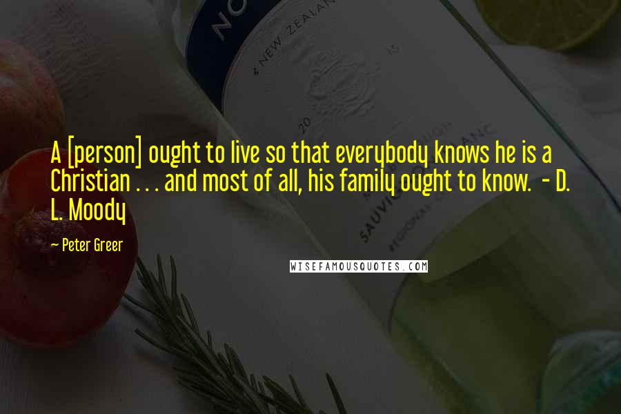 Peter Greer Quotes: A [person] ought to live so that everybody knows he is a Christian . . . and most of all, his family ought to know.  - D. L. Moody