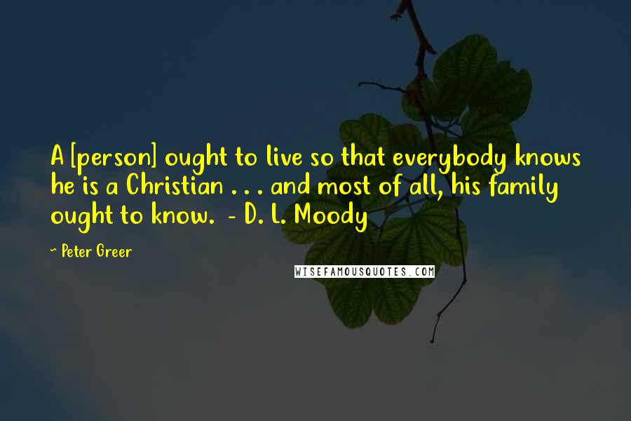 Peter Greer Quotes: A [person] ought to live so that everybody knows he is a Christian . . . and most of all, his family ought to know.  - D. L. Moody