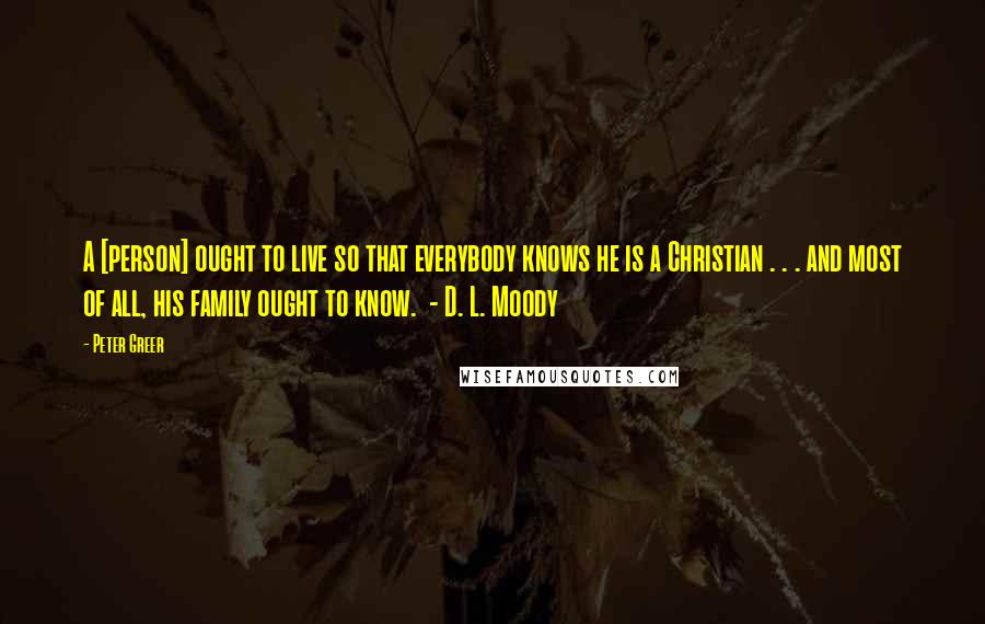 Peter Greer Quotes: A [person] ought to live so that everybody knows he is a Christian . . . and most of all, his family ought to know.  - D. L. Moody