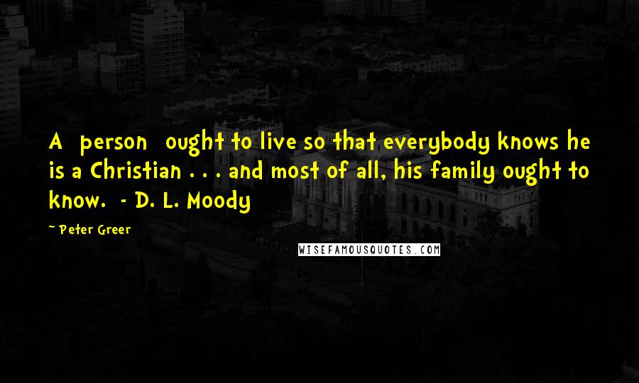 Peter Greer Quotes: A [person] ought to live so that everybody knows he is a Christian . . . and most of all, his family ought to know.  - D. L. Moody