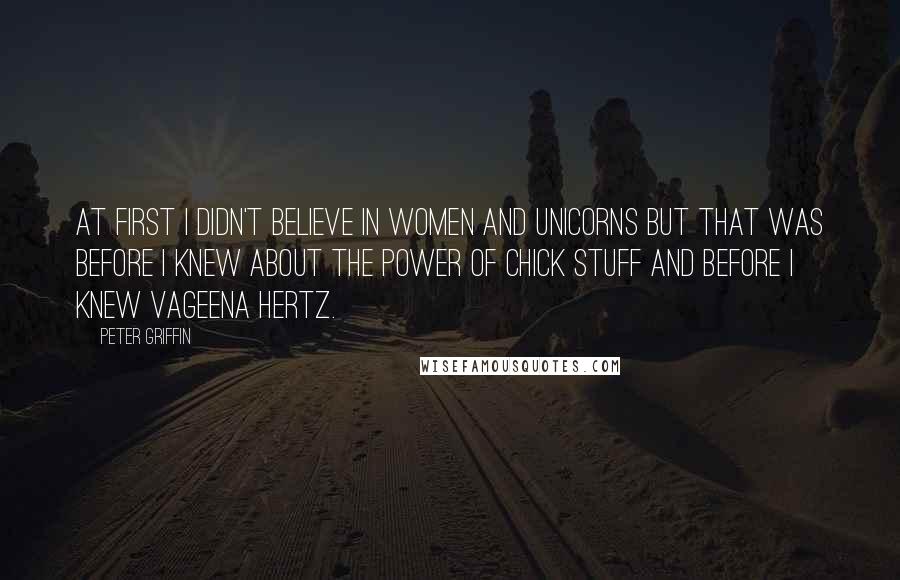 Peter Griffin Quotes: At first I didn't believe in women and unicorns but that was before I knew about the power of chick stuff and before I knew Vageena Hertz.