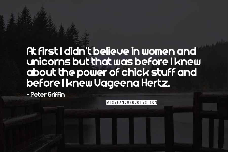 Peter Griffin Quotes: At first I didn't believe in women and unicorns but that was before I knew about the power of chick stuff and before I knew Vageena Hertz.