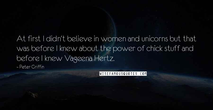 Peter Griffin Quotes: At first I didn't believe in women and unicorns but that was before I knew about the power of chick stuff and before I knew Vageena Hertz.