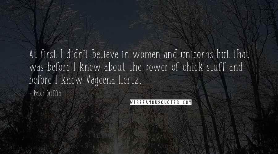 Peter Griffin Quotes: At first I didn't believe in women and unicorns but that was before I knew about the power of chick stuff and before I knew Vageena Hertz.