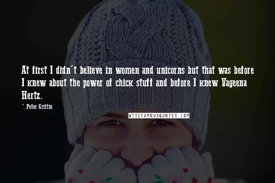 Peter Griffin Quotes: At first I didn't believe in women and unicorns but that was before I knew about the power of chick stuff and before I knew Vageena Hertz.