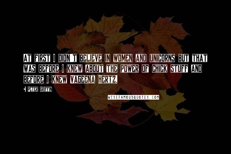 Peter Griffin Quotes: At first I didn't believe in women and unicorns but that was before I knew about the power of chick stuff and before I knew Vageena Hertz.