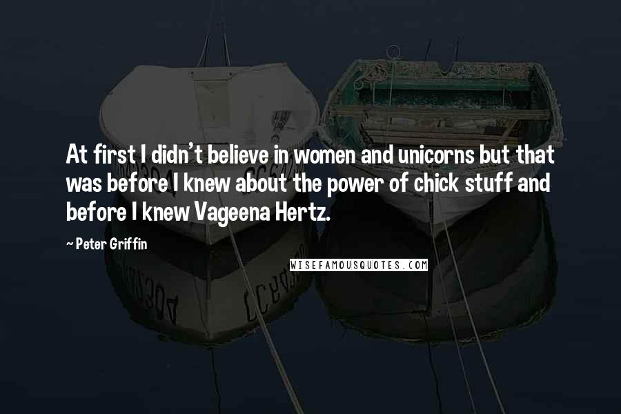 Peter Griffin Quotes: At first I didn't believe in women and unicorns but that was before I knew about the power of chick stuff and before I knew Vageena Hertz.