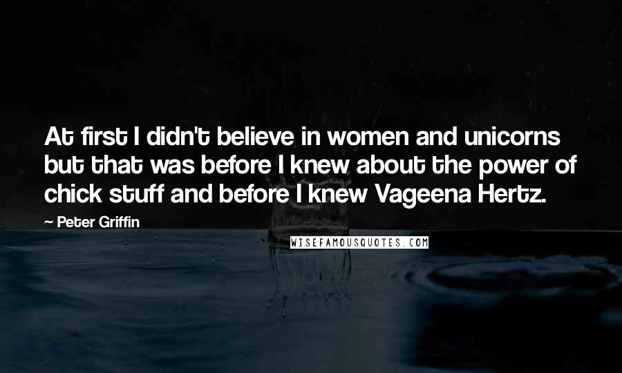 Peter Griffin Quotes: At first I didn't believe in women and unicorns but that was before I knew about the power of chick stuff and before I knew Vageena Hertz.