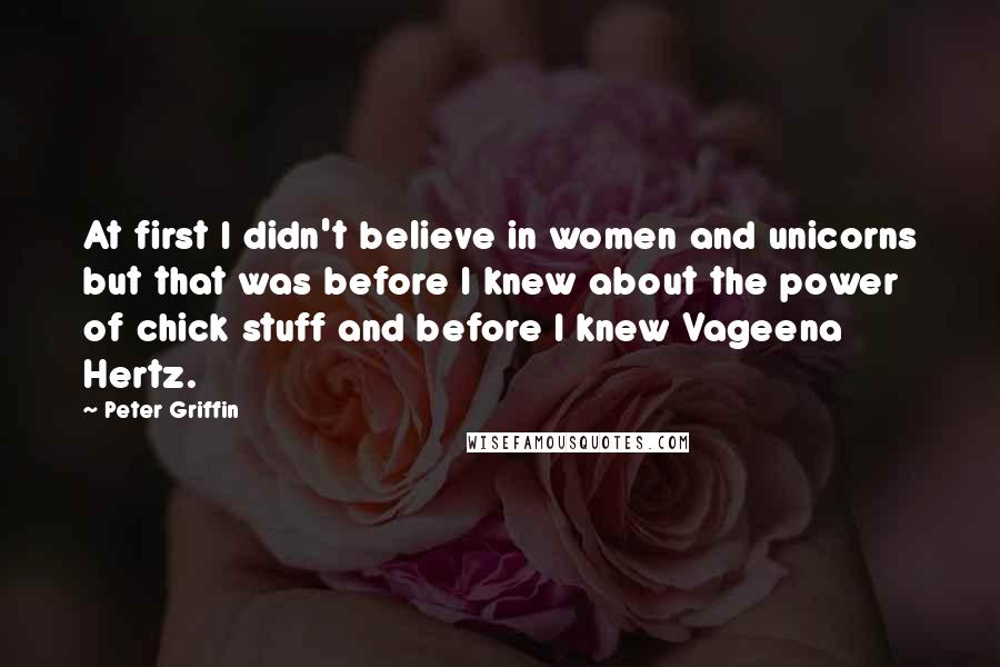 Peter Griffin Quotes: At first I didn't believe in women and unicorns but that was before I knew about the power of chick stuff and before I knew Vageena Hertz.