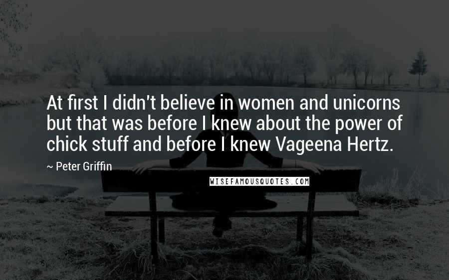 Peter Griffin Quotes: At first I didn't believe in women and unicorns but that was before I knew about the power of chick stuff and before I knew Vageena Hertz.