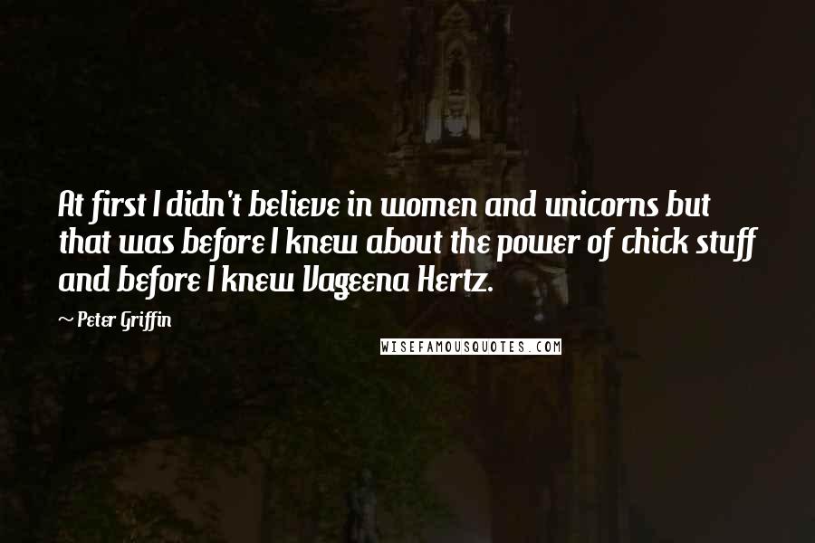 Peter Griffin Quotes: At first I didn't believe in women and unicorns but that was before I knew about the power of chick stuff and before I knew Vageena Hertz.