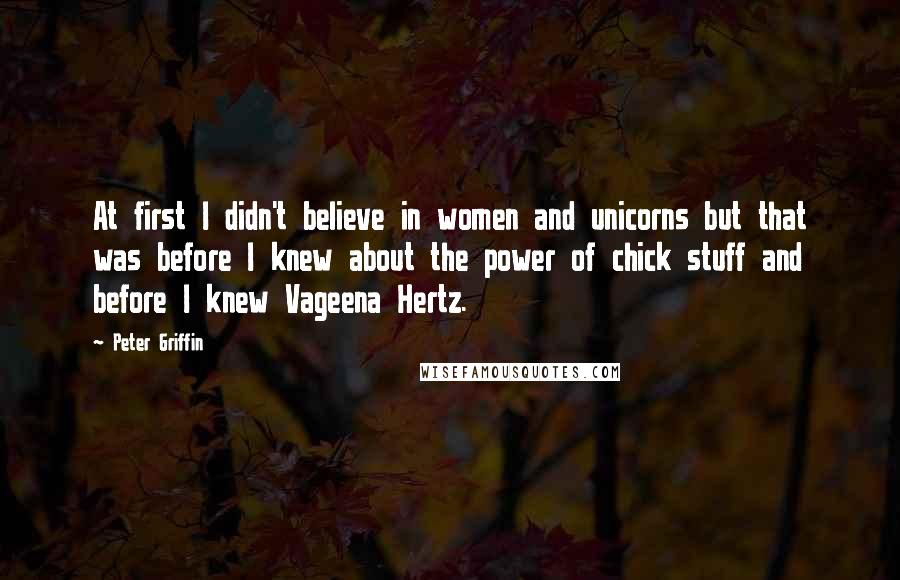 Peter Griffin Quotes: At first I didn't believe in women and unicorns but that was before I knew about the power of chick stuff and before I knew Vageena Hertz.