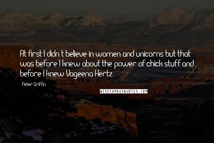 Peter Griffin Quotes: At first I didn't believe in women and unicorns but that was before I knew about the power of chick stuff and before I knew Vageena Hertz.