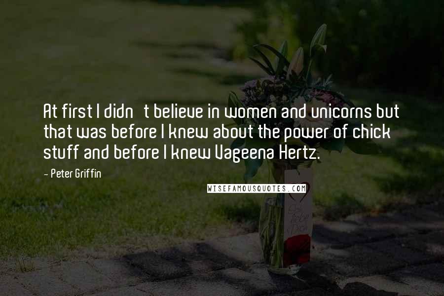 Peter Griffin Quotes: At first I didn't believe in women and unicorns but that was before I knew about the power of chick stuff and before I knew Vageena Hertz.