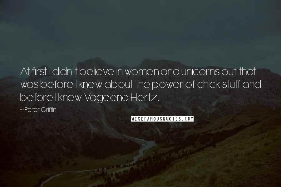 Peter Griffin Quotes: At first I didn't believe in women and unicorns but that was before I knew about the power of chick stuff and before I knew Vageena Hertz.