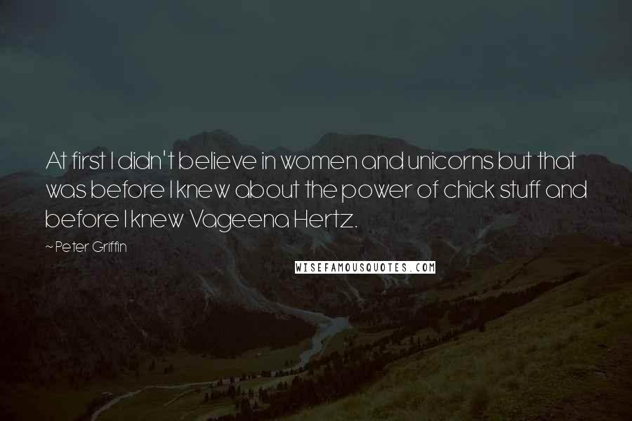 Peter Griffin Quotes: At first I didn't believe in women and unicorns but that was before I knew about the power of chick stuff and before I knew Vageena Hertz.