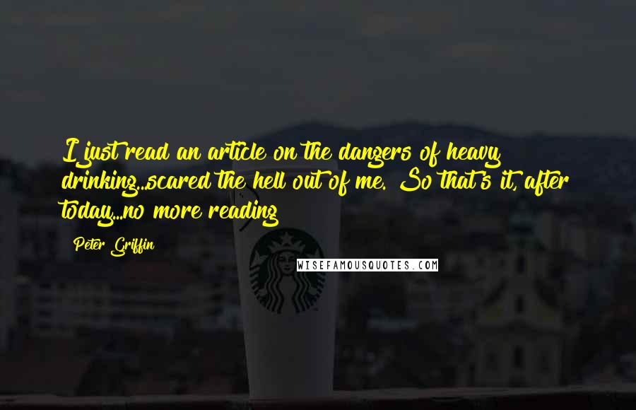 Peter Griffin Quotes: I just read an article on the dangers of heavy drinking...scared the hell out of me. So that's it, after today...no more reading