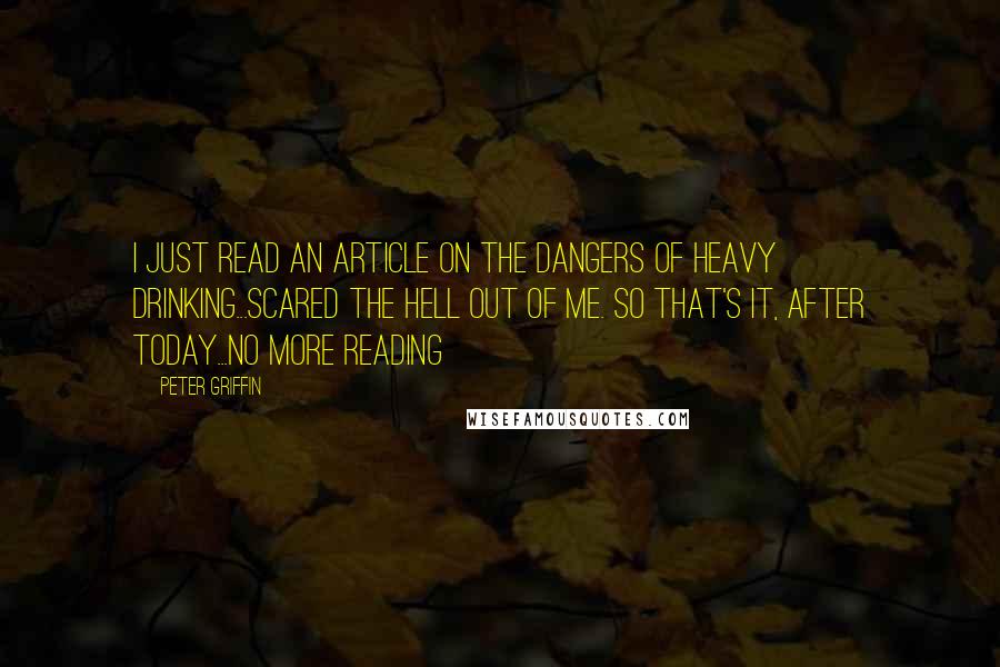 Peter Griffin Quotes: I just read an article on the dangers of heavy drinking...scared the hell out of me. So that's it, after today...no more reading