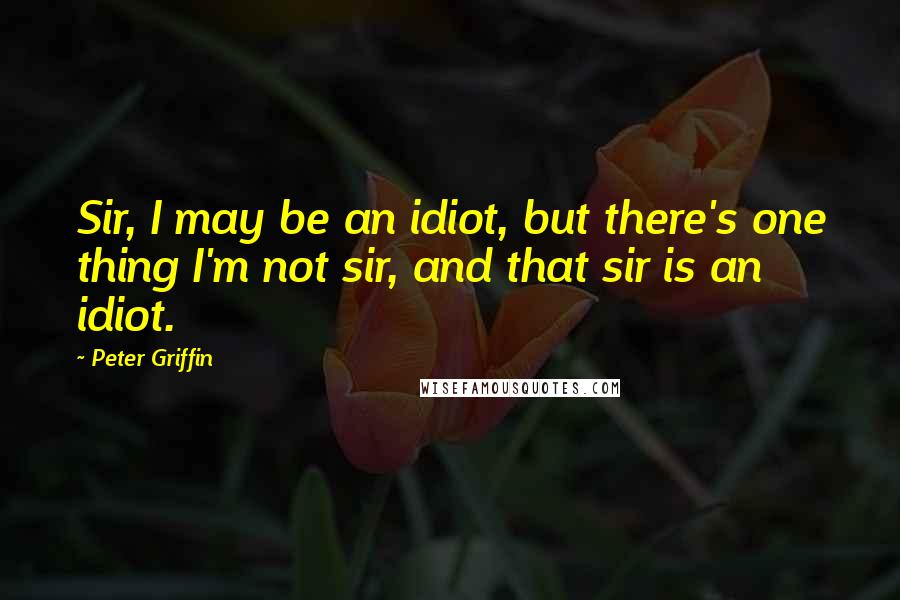 Peter Griffin Quotes: Sir, I may be an idiot, but there's one thing I'm not sir, and that sir is an idiot.