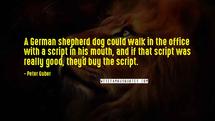 Peter Guber Quotes: A German shepherd dog could walk in the office with a script in his mouth, and if that script was really good, they'd buy the script.