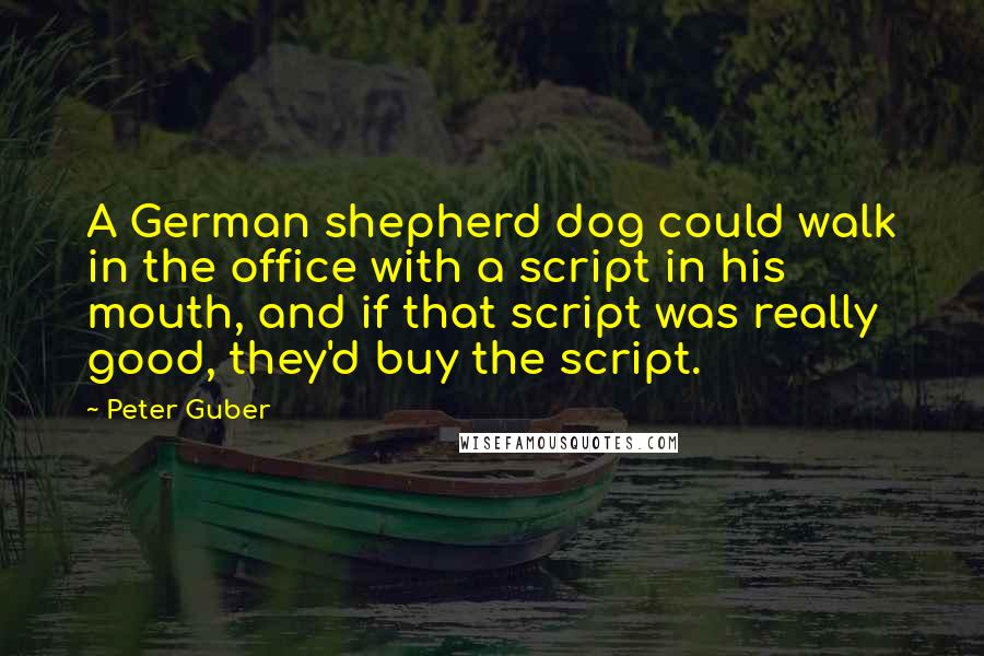 Peter Guber Quotes: A German shepherd dog could walk in the office with a script in his mouth, and if that script was really good, they'd buy the script.