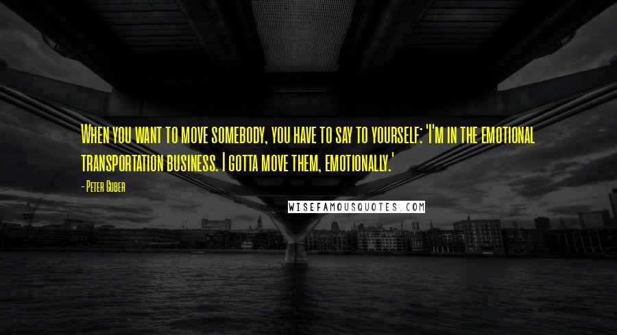 Peter Guber Quotes: When you want to move somebody, you have to say to yourself: 'I'm in the emotional transportation business. I gotta move them, emotionally.'