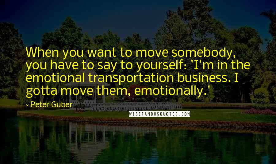 Peter Guber Quotes: When you want to move somebody, you have to say to yourself: 'I'm in the emotional transportation business. I gotta move them, emotionally.'