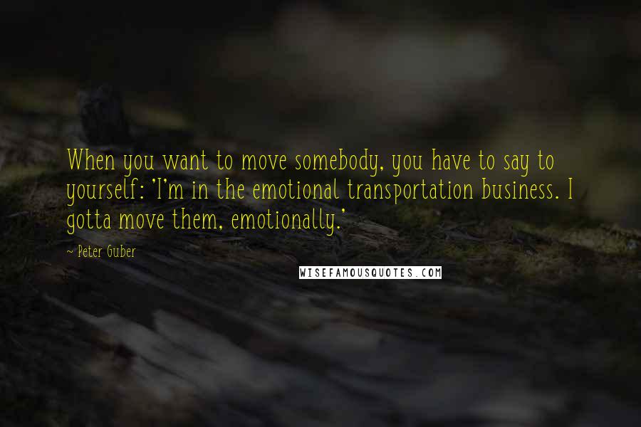 Peter Guber Quotes: When you want to move somebody, you have to say to yourself: 'I'm in the emotional transportation business. I gotta move them, emotionally.'
