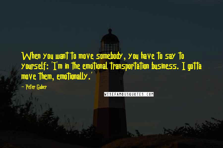 Peter Guber Quotes: When you want to move somebody, you have to say to yourself: 'I'm in the emotional transportation business. I gotta move them, emotionally.'