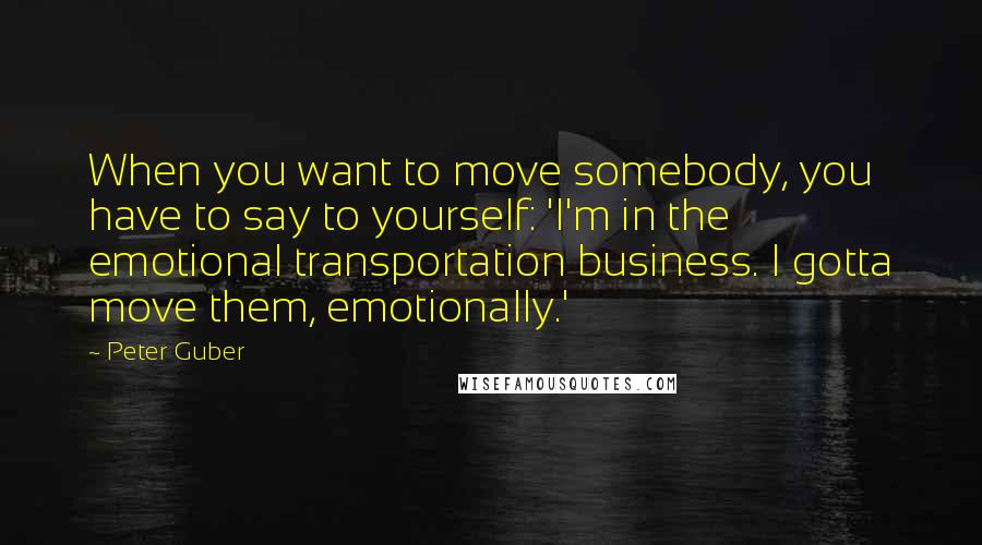Peter Guber Quotes: When you want to move somebody, you have to say to yourself: 'I'm in the emotional transportation business. I gotta move them, emotionally.'