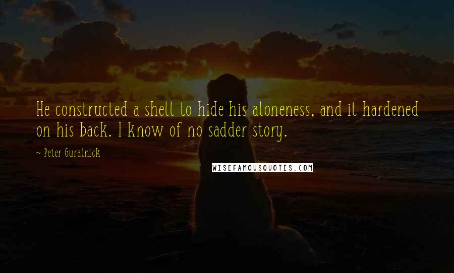 Peter Guralnick Quotes: He constructed a shell to hide his aloneness, and it hardened on his back. I know of no sadder story.