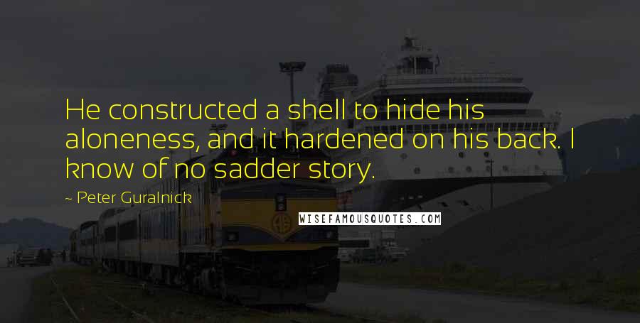 Peter Guralnick Quotes: He constructed a shell to hide his aloneness, and it hardened on his back. I know of no sadder story.