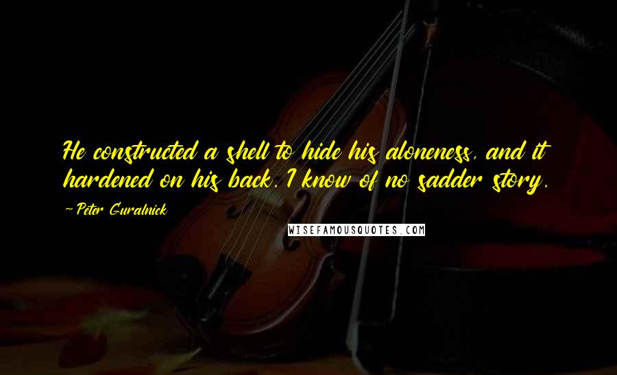 Peter Guralnick Quotes: He constructed a shell to hide his aloneness, and it hardened on his back. I know of no sadder story.