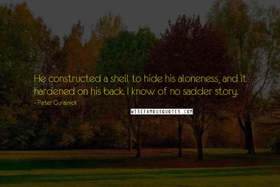 Peter Guralnick Quotes: He constructed a shell to hide his aloneness, and it hardened on his back. I know of no sadder story.