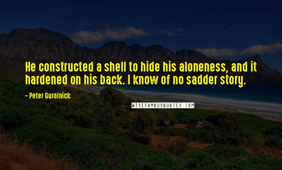 Peter Guralnick Quotes: He constructed a shell to hide his aloneness, and it hardened on his back. I know of no sadder story.